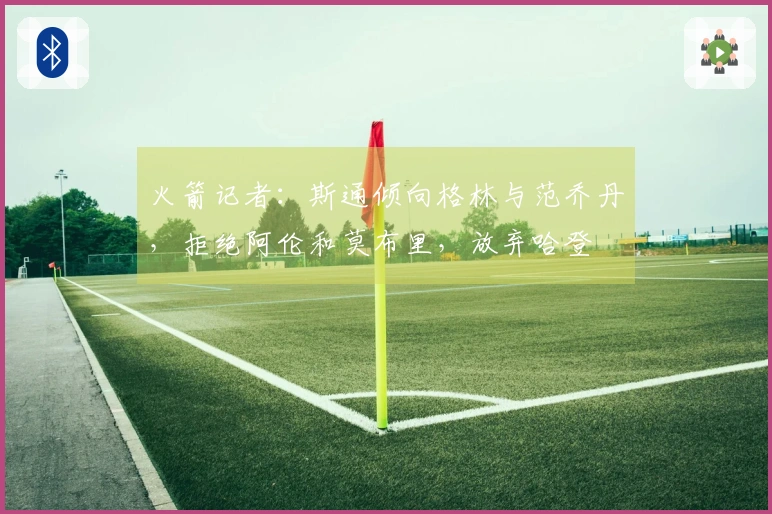 火箭记者：斯通倾向格林与范乔丹，拒绝阿伦和莫布里，放弃哈登